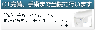 CT完備。手術まで当院で行います。診断～手術までスムーズに。他院で撮影する必要はありません。